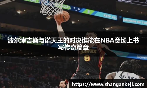 波尔津吉斯与诺天王的对决谁能在NBA赛场上书写传奇篇章